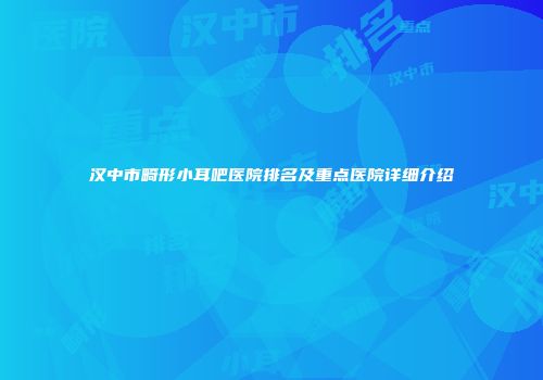 汉中市畸形小耳吧医院排名及重点医院详细介绍
