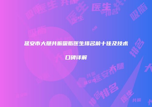 延安市大腿共振吸脂医生排名前十佳及技术口碑详解