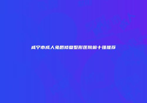 咸宁市成人兔唇修复整形医院前十强推荐