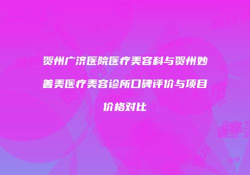 贺州广济医院医疗美容科与贺州妙善美医疗美容诊所口碑评价与项目价格对比
