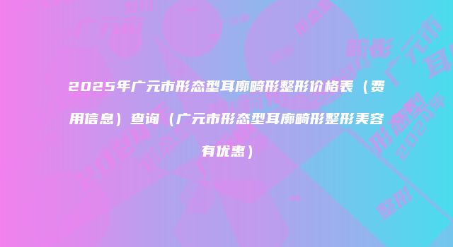 2025年广元市形态型耳廓畸形整形价格表(费用信息)查询(广元市形态型耳廓畸形整形美容有优惠)
