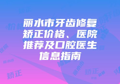 丽水市牙齿修复矫正价格、医院推荐及口腔医生信息指南