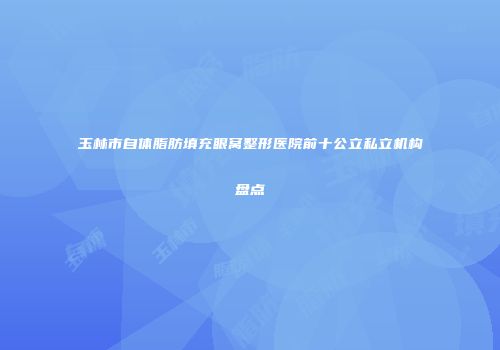 玉林市自体脂肪填充眼窝整形医院前十公立私立机构盘点