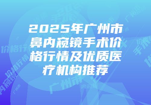 2025年广州市鼻内窥镜手术价格行情及优质医疗机构推荐