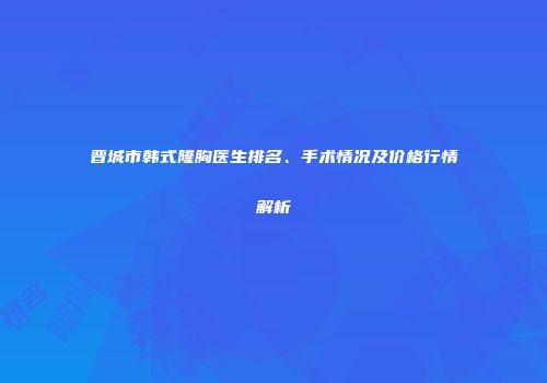 晋城市韩式隆胸医生排名、手术情况及价格行情解析