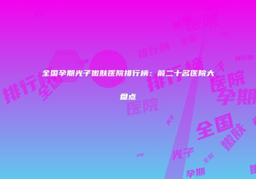 全国孕期光子嫩肤医院排行榜：前二十名医院大盘点