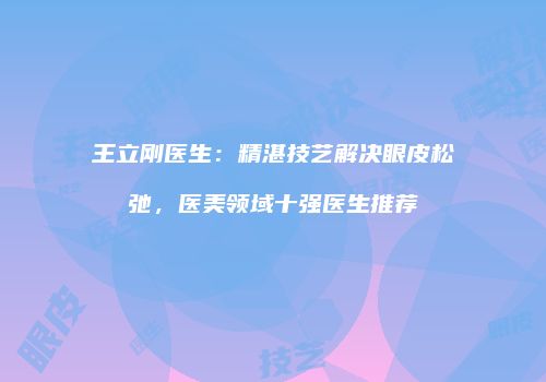 王立刚医生:精湛技艺解决眼皮松弛,医美领域十强医生推荐