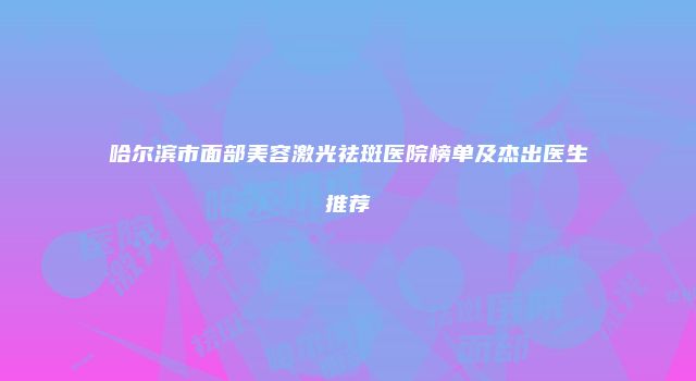 哈尔滨市面部美容激光祛斑医院榜单及杰出医生推荐