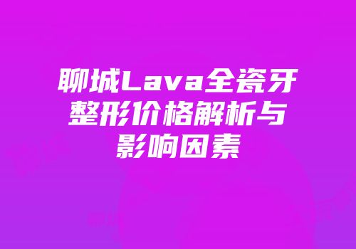 聊城Lava全瓷牙整形价格解析与影响因素