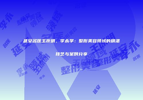 延安名医王原明、李永学：整形美容领域的精湛技艺与案例分享