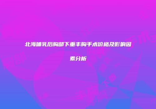 北海哺乳后胸部下垂丰胸手术价格及影响因素分析