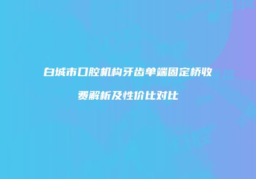 白城市口腔机构牙齿单端固定桥收费解析及性价比对比