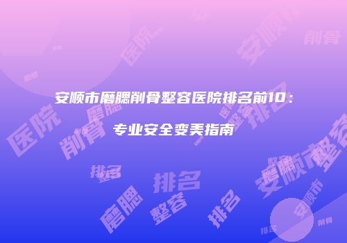 安顺市磨腮削骨整容医院排名前10：专业安全变美指南