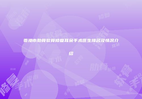 贵港市肋骨软骨修复耳朵手术医生排名及情况介绍