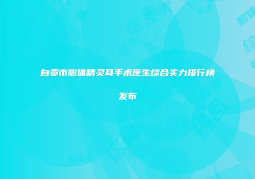 自贡市膨体精灵耳手术医生综合实力排行榜发布