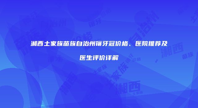 湘西土家族苗族自治州镶牙冠价格、医院推荐及医生评价详解