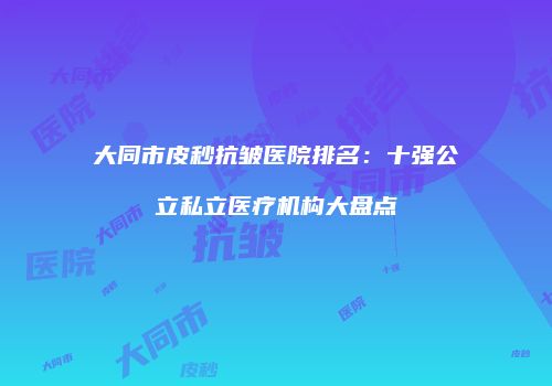 大同市皮秒抗皱医院排名：十强公立私立医疗机构大盘点