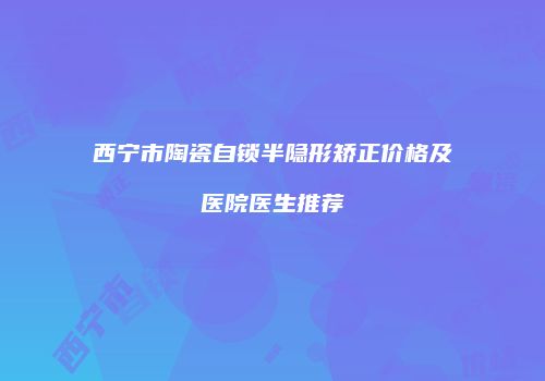 西宁市陶瓷自锁半隐形矫正价格及医院医生推荐