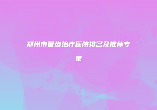 郑州市智齿治疗医院排名及推荐专家