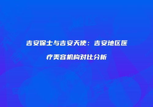 吉安保士与吉安天使：吉安地区医疗美容机构对比分析