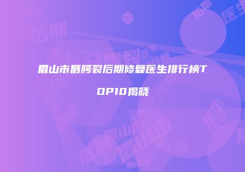 眉山市唇腭裂后期修复医生排行榜TOP10揭晓