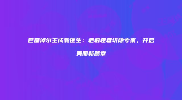 巴彦淖尔王成毅医生：疤痕疙瘩切除专家，开启美丽新篇章