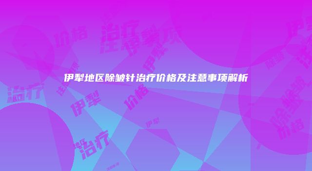 伊犁地区除皱针治疗价格及注意事项解析