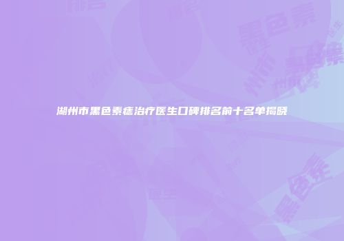 湖州市黑色素痣治疗医生口碑排名前十名单揭晓