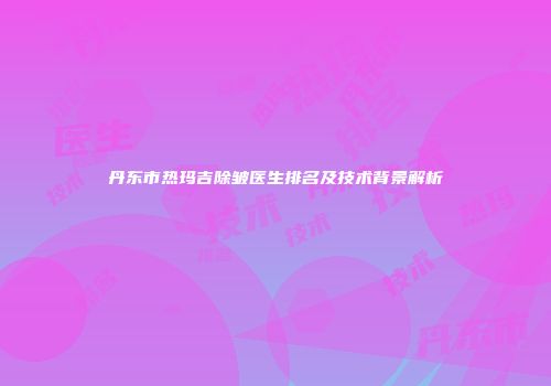 丹东市热玛吉除皱医生排名及技术背景解析