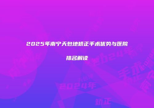 2025年南宁天包地矫正手术优势与医院排名解读