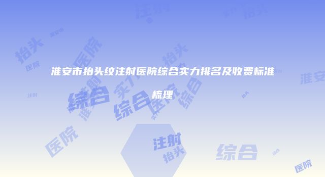 淮安市抬头纹注射医院综合实力排名及收费标准梳理
