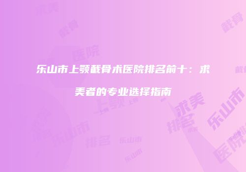 乐山市上颚截骨术医院排名前十：求美者的专业选择指南