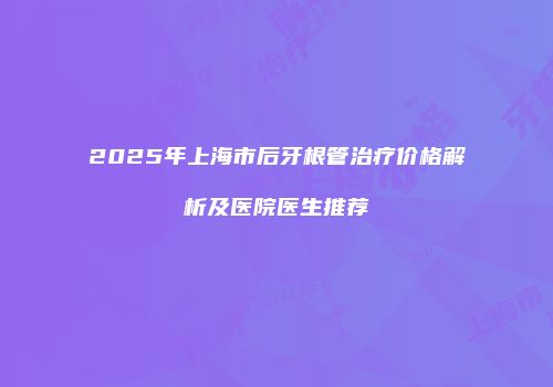 2025年上海市后牙根管治疗价格解析及医院医生推荐