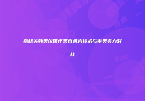 嘉峪关韩美尔医疗美容机构技术与审美实力对比