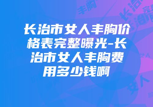 长治市女人丰胸价格表完整曝光-长治市女人丰胸费用多少钱啊