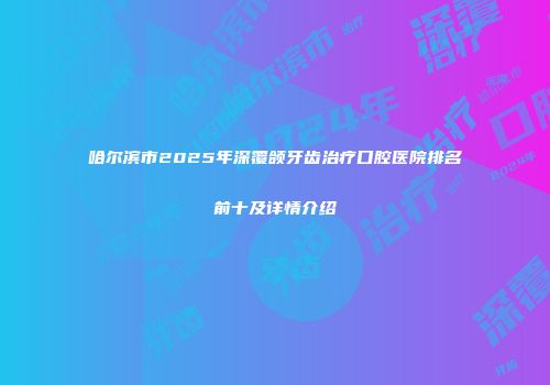 哈尔滨市2025年深覆颌牙齿治疗口腔医院排名前十及详情介绍