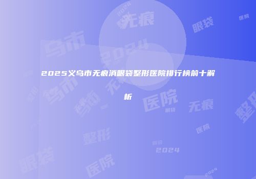 2025义乌市无痕消眼袋整形医院排行榜前十解析