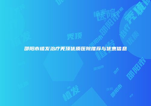 邵阳市植发治疗秃顶优质医院推荐与优惠信息