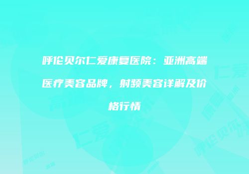 呼伦贝尔仁爱康复医院：亚洲高端医疗美容品牌，射频美容详解及价格行情