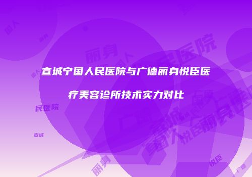 宣城宁国人民医院与广德丽身悦臣医疗美容诊所技术实力对比