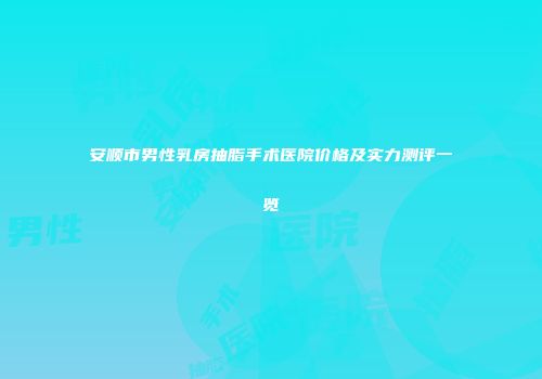 安顺市男性乳房抽脂手术医院价格及实力测评一览