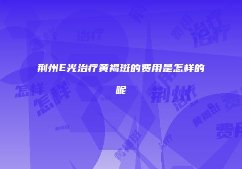 荆州E光治疗黄褐斑的费用是怎样的呢