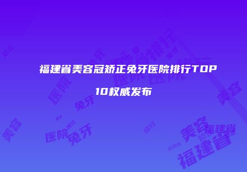福建省美容冠矫正兔牙医院排行TOP10权威发布