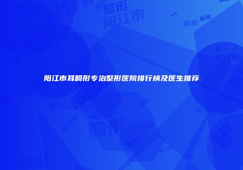 阳江市耳畸形专治整形医院排行榜及医生推荐