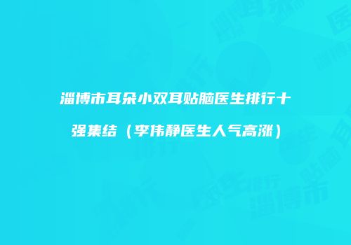 淄博市耳朵小双耳贴脑医生排行十强集结(李伟静医生人气高涨)