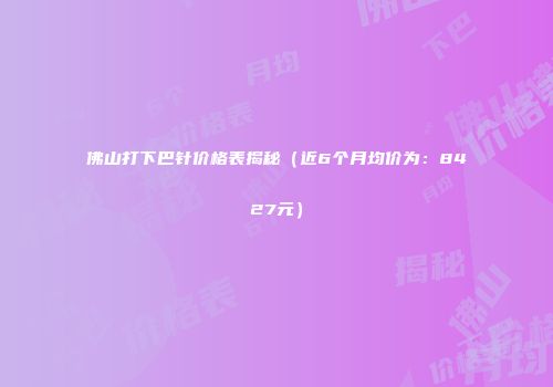佛山打下巴针价格表揭秘（近6个月均价为：8427元）