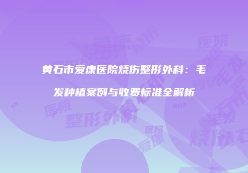 黄石市爱康医院烧伤整形外科：毛发种植案例与收费标准全解析