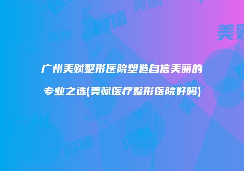广州美赋整形医院塑造自信美丽的专业之选(美赋医疗整形医院好吗)