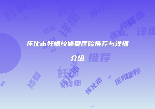 怀化市妊娠纹修复医院推荐与详细介绍
