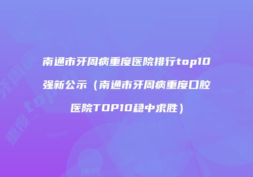 南通市牙周病重度医院排行top10强新公示（南通市牙周病重度口腔医院TOP10稳中求胜）